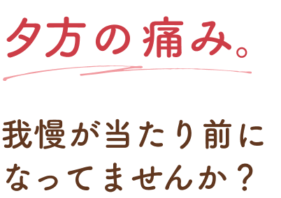 夕方の痛み。我慢が当たり前になってませんか？